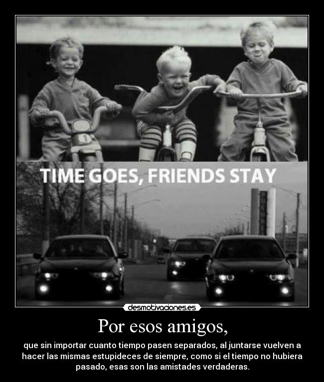 Por esos amigos, - que sin importar cuanto tiempo pasen separados, al juntarse vuelven a
hacer las mismas estupideces de siempre, como si el tiempo no hubiera
pasado, esas son las amistades verdaderas.