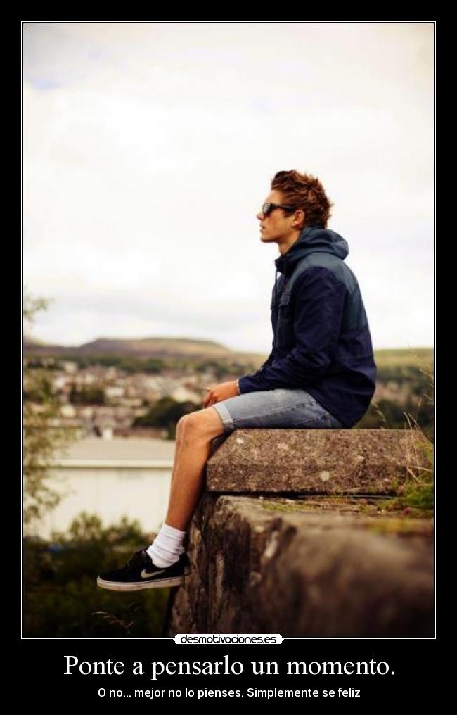 Ponte a pensarlo un momento. - O no... mejor no lo pienses. Simplemente se feliz