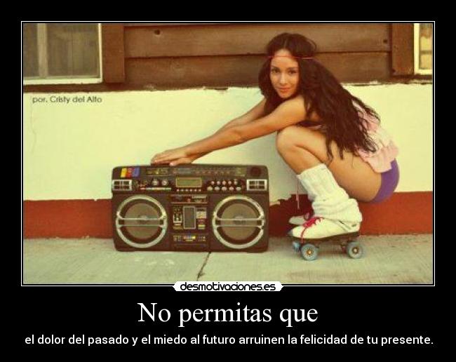 No permitas que - el dolor del pasado y el miedo al futuro arruinen la felicidad de tu presente.