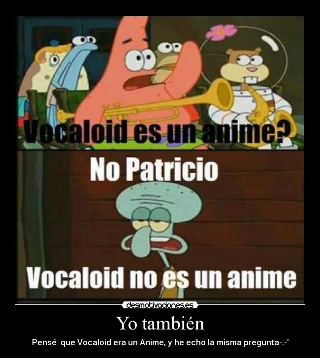 Yo también - Pensé que Vocaloid era un Anime, y he echo la misma pregunta-.-