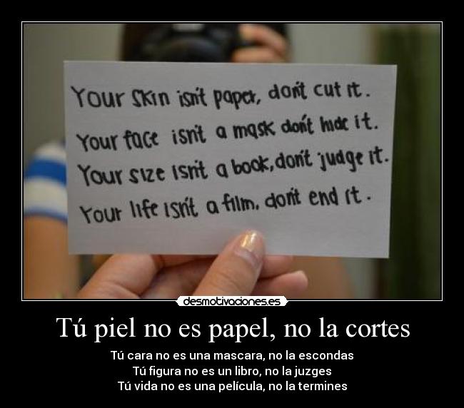 Tú piel no es papel, no la cortes - Tú cara no es una mascara, no la escondas
Tú figura no es un libro, no la juzges
Tú vida no es una película, no la termines