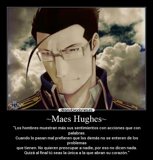 ~Maes Hughes~ - Los hombres muestran más sus sentimientos con acciones que con palabras.
Cuando lo pasan mal prefieren que los demás no se enteren de los problemas
que tienen. No quieren preocupar a nadie, por eso no dicen nada.
Quizá al final tú seas la única a la que abran su corazón.