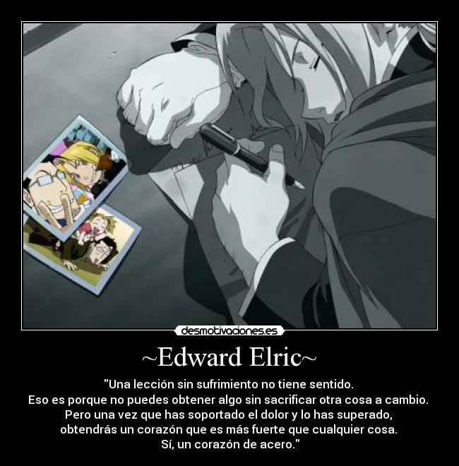 ~Edward Elric~ - Una lección sin sufrimiento no tiene sentido.
Eso es porque no puedes obtener algo sin sacrificar otra cosa a cambio.
Pero una vez que has soportado el dolor y lo has superado,
obtendrás un corazón que es más fuerte que cualquier cosa.
Sí, un corazón de acero.