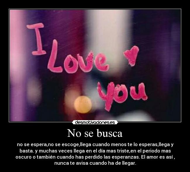 No se busca - no se espera,no se escoge,llega cuando menos te lo esperas,llega y
basta. y muchas veces llega en el día mas triste,en el periodo mas
oscuro o también cuando has perdido las esperanzas. El amor es así ,
nunca te avisa cuando ha de llegar.