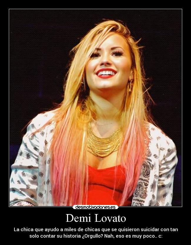 Demi Lovato - La chica que ayudo a miles de chicas que se quisieron suicidar con tan
solo contar su historia ¿Orgullo? Nah, eso es muy poco.. c: