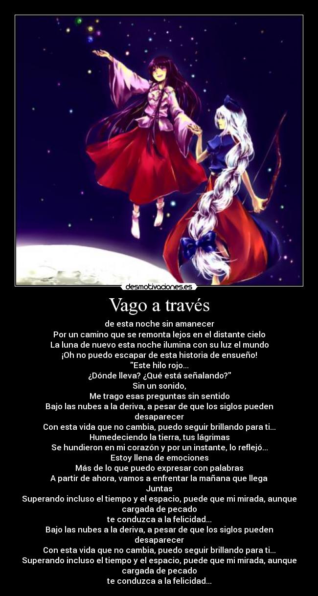 Vago a través - de esta noche sin amanecer
Por un camino que se remonta lejos en el distante cielo
La luna de nuevo esta noche ilumina con su luz el mundo
¡Oh no puedo escapar de esta historia de ensueño!
Este hilo rojo...
¿Dónde lleva? ¿Qué está señalando?
Sin un sonido,
Me trago esas preguntas sin sentido
Bajo las nubes a la deriva, a pesar de que los siglos pueden
desaparecer
Con esta vida que no cambia, puedo seguir brillando para ti...
Humedeciendo la tierra, tus lágrimas
Se hundieron en mi corazón y por un instante, lo reflejó...
Estoy llena de emociones
Más de lo que puedo expresar con palabras
A partir de ahora, vamos a enfrentar la mañana que llega
Juntas
Superando incluso el tiempo y el espacio, puede que mi mirada, aunque
cargada de pecado
te conduzca a la felicidad...
Bajo las nubes a la deriva, a pesar de que los siglos pueden
desaparecer
Con esta vida que no cambia, puedo seguir brillando para ti...
Superando incluso el tiempo y el espacio, puede que mi mirada, aunque
cargada de pecado
te conduzca a la felicidad...