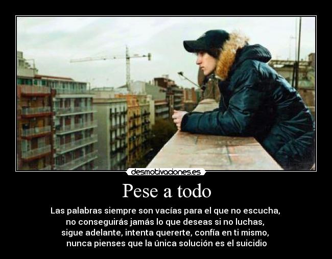 Pese a todo - Las palabras siempre son vacías para el que no escucha,
no conseguirás jamás lo que deseas si no luchas,
sigue adelante, intenta quererte, confía en ti mismo,
nunca pienses que la única solución es el suicidio