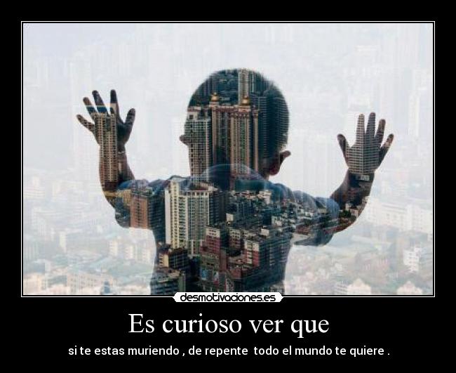 Es curioso ver que - si te estas muriendo , de repente todo el mundo te quiere .