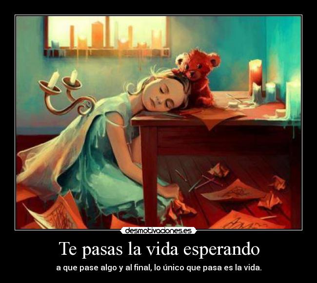 Te pasas la vida esperando - a que pase algo y al final, lo único que pasa es la vida.