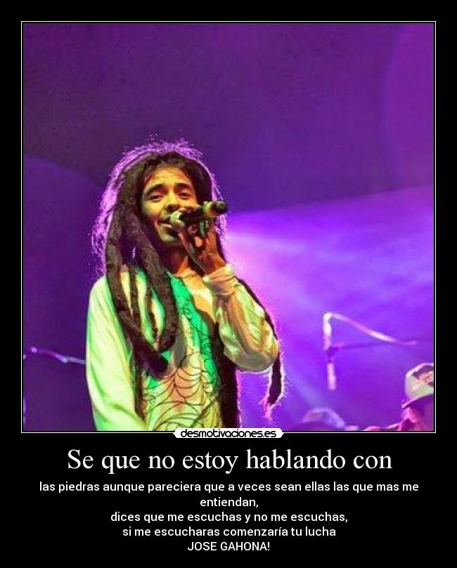 Se que no estoy hablando con - las piedras aunque pareciera que a veces sean ellas las que mas me entiendan,
dices que me escuchas y no me escuchas,
si me escucharas comenzaría tu lucha
JOSE GAHONA!