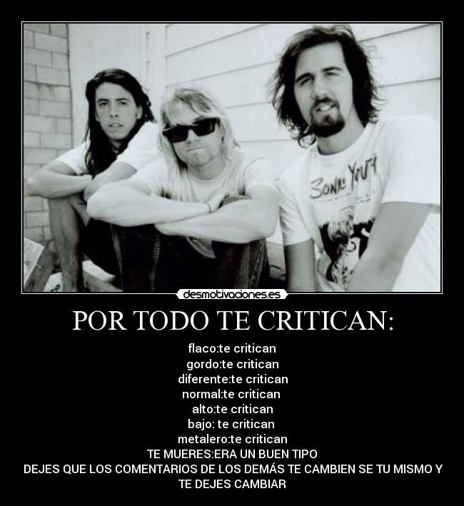 POR TODO TE CRITICAN: - flaco:te critican
gordo:te critican
diferente:te critican
normal:te critican
alto:te critican
bajo: te critican
metalero:te critican
TE MUERES:ERA UN BUEN TIPO
NO DEJES QUE LOS COMENTARIOS DE LOS DEMÁS TE CAMBIEN SE TU MISMO Y NO
TE DEJES CAMBIAR