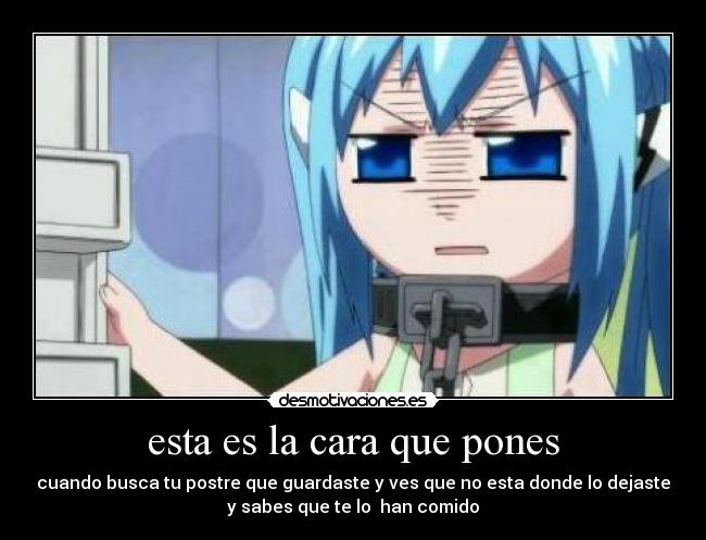 esta es la cara que pones - cuando busca tu postre que guardaste y ves que no esta donde lo dejaste
y sabes que te lo han comido