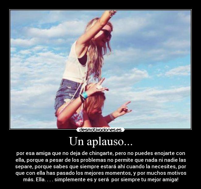 Un aplauso... - por esa amiga que no deja de chingarte, pero no puedes enojarte con
ella, porque a pesar de los problemas no permite que nada ni nadie las
separe, porque sabes que siempre estará ahí cuando la necesites, por
que con ella has pasado los mejores momentos, y por muchos motivos
más. Ella. . . . simplemente es y será por siempre tu mejor amiga!