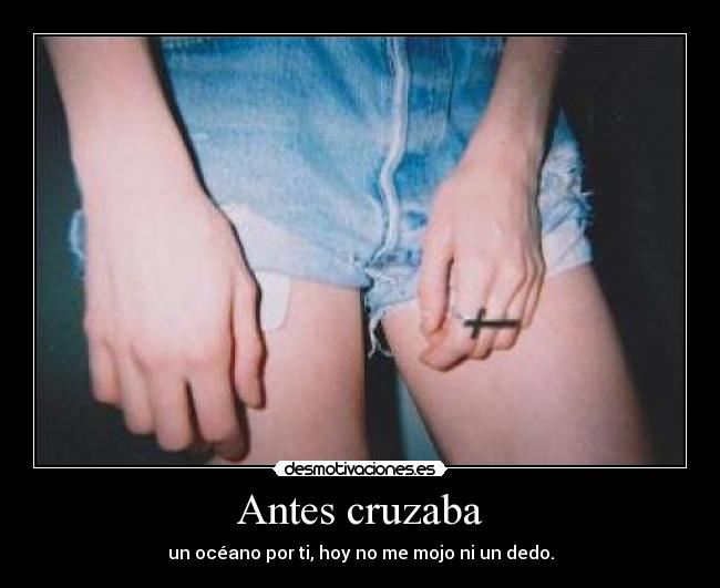 Antes cruzaba - un océano por ti, hoy no me mojo ni un dedo.