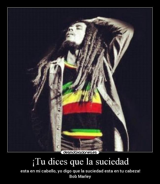 ¡Tu dices que la suciedad - esta en mi cabello, yo digo que la suciedad esta en tu cabeza!
Bob Marley