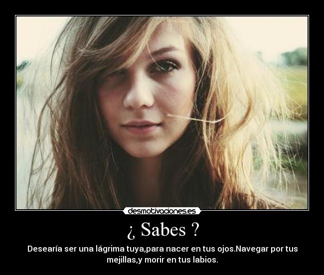 ¿ Sabes ? - Desearía ser una lágrima tuya,para nacer en tus ojos.Navegar por tus
mejillas,y morir en tus labios.