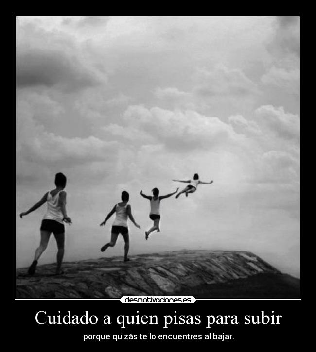 Cuidado a quien pisas para subir - porque quizás te lo encuentres al bajar.