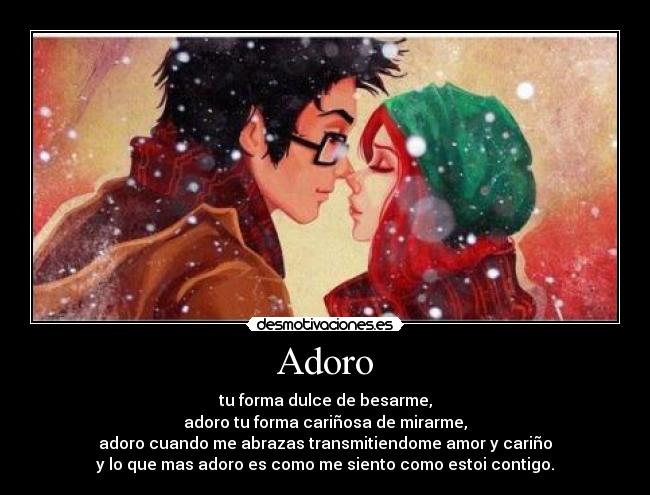 Adoro - tu forma dulce de besarme,
adoro tu forma cariñosa de mirarme,
adoro cuando me abrazas transmitiendome amor y cariño
y lo que mas adoro es como me siento como estoi contigo.