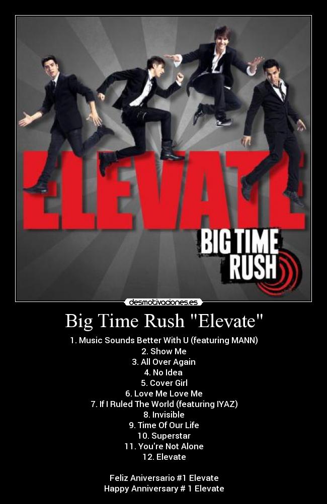 Big Time Rush Elevate - 1. Music Sounds Better With U (featuring MANN)
2. Show Me
3. All Over Again
4. No Idea
5. Cover Girl
6. Love Me Love Me
7. If I Ruled The World (featuring IYAZ)
8. Invisible
9. Time Of Our Life
10. Superstar
11. Youre Not Alone
12. Elevate

Feliz Aniversario #1 Elevate
Happy Anniversary # 1 Elevate