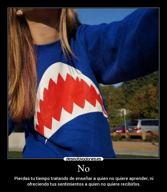 No - Pierdas tu tiempo tratando de enseñar a quien no quiere aprender, ni
ofreciendo tus sentimientos a quien no quiere recibirlos.