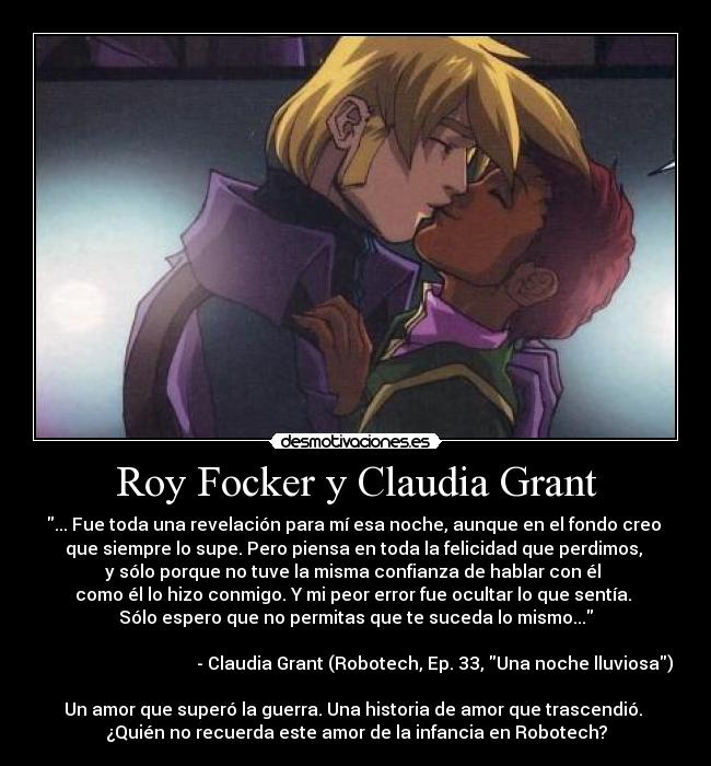 Roy Focker y Claudia Grant - ... Fue toda una revelación para mí esa noche, aunque en el fondo creo 
que siempre lo supe. Pero piensa en toda la felicidad que perdimos, 
y sólo porque no tuve la misma confianza de hablar con él 
como él lo hizo conmigo. Y mi peor error fue ocultar lo que sentía. 
Sólo espero que no permitas que te suceda lo mismo...

                                    - Claudia Grant (Robotech, Ep. 33, Una noche lluviosa)

Un amor que superó la guerra. Una historia de amor que trascendió. 
¿Quién no recuerda este amor de la infancia en Robotech?