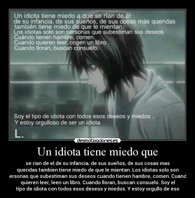 Un idiota tiene miedo que - se rian de el de su infancia. de sus sueños, de sus cosas mas
queridas tambien tiene miedo de que le mientan. Los idiotas solo son
personas que subestiman sus deseos cuando tienen hambre, comen. Cuando
quieren leer, leen un libro. Cuando lloran, buscan consuelo. Soy el
tipo de idiota con todos esos deseos y miedos. Y estoy orgullo de eso