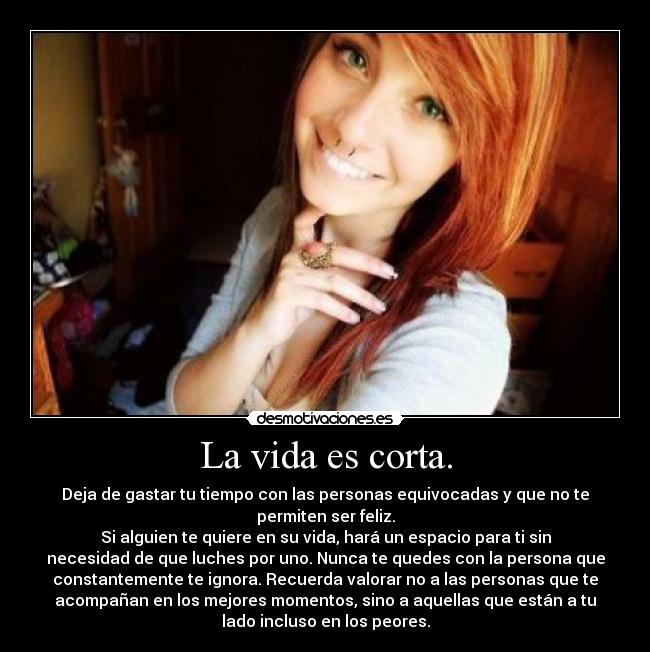 La vida es corta. - Deja de gastar tu tiempo con las personas equivocadas y que no te
permiten ser feliz.
Si alguien te quiere en su vida, hará un espacio para ti sin
necesidad de que luches por uno. Nunca te quedes con la persona que
constantemente te ignora. Recuerda valorar no a las personas que te
acompañan en los mejores momentos, sino a aquellas que están a tu
lado incluso en los peores.