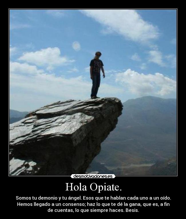Hola Opiate. - Somos tu demonio y tu ángel. Esos que te hablan cada uno a un oído.
Hemos llegado a un consenso; haz lo que te dé la gana, que es, a fin
de cuentas, lo que siempre haces. Besis.