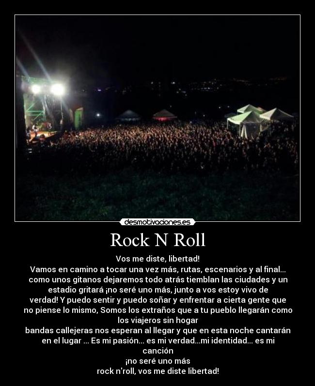 Rock N Roll - Vos me diste, libertad!
Vamos en camino a tocar una vez más, rutas, escenarios y al final...
como unos gitanos dejaremos todo atrás tiemblan las ciudades y un
estadio gritará ¡no seré uno más, junto a vos estoy vivo de
verdad! Y puedo sentir y puedo soñar y enfrentar a cierta gente que
no piense lo mismo, Somos los extraños que a tu pueblo llegarán como
los viajeros sin hogar
bandas callejeras nos esperan al llegar y que en esta noche cantarán
en el lugar ... Es mi pasión... es mi verdad...mi identidad... es mi
canción
¡no seré uno más
rock nroll, vos me diste libertad!
