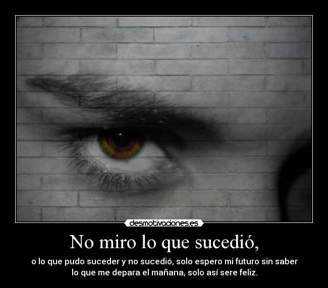 No miro lo que sucedió, - o lo que pudo suceder y no sucedió, solo espero mi futuro sin saber
lo que me depara el mañana, solo así sere feliz.