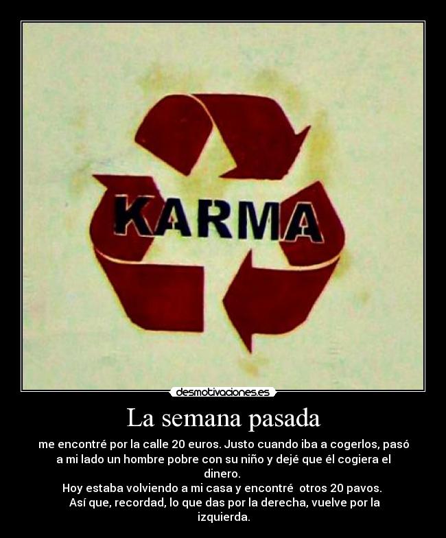 La semana pasada - me encontré por la calle 20 euros. Justo cuando iba a cogerlos, pasó
a mi lado un hombre pobre con su niño y dejé que él cogiera el
dinero.
Hoy estaba volviendo a mi casa y encontré otros 20 pavos.
Así que, recordad, lo que das por la derecha, vuelve por la
izquierda.