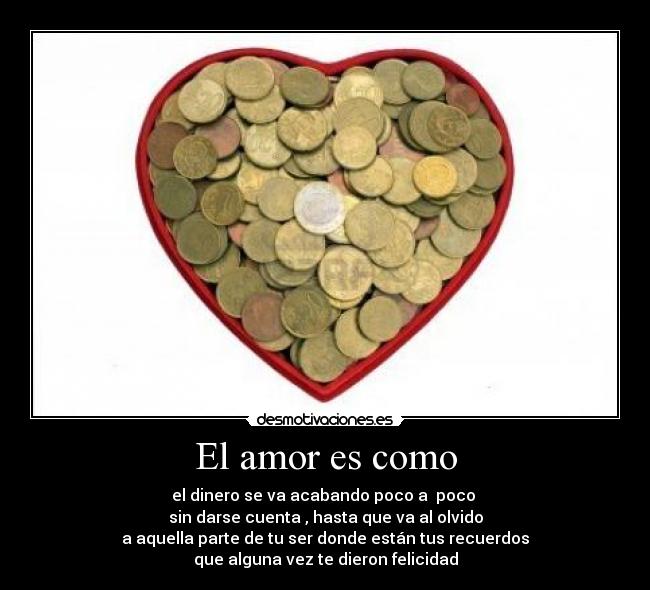 El amor es como - el dinero se va acabando poco a poco
sin darse cuenta , hasta que va al olvido
a aquella parte de tu ser donde están tus recuerdos
que alguna vez te dieron felicidad