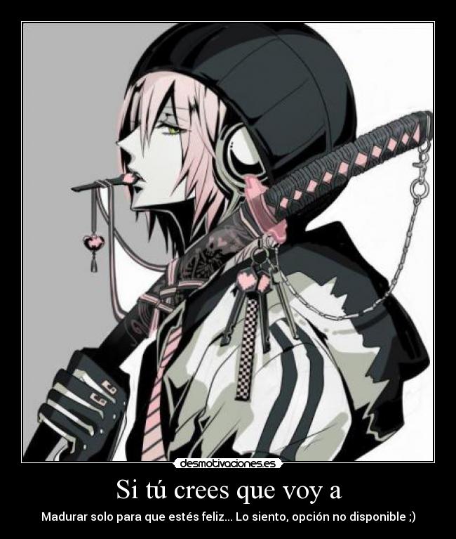 Si tú crees que voy a - Madurar solo para que estés feliz... Lo siento, opción no disponible ;)