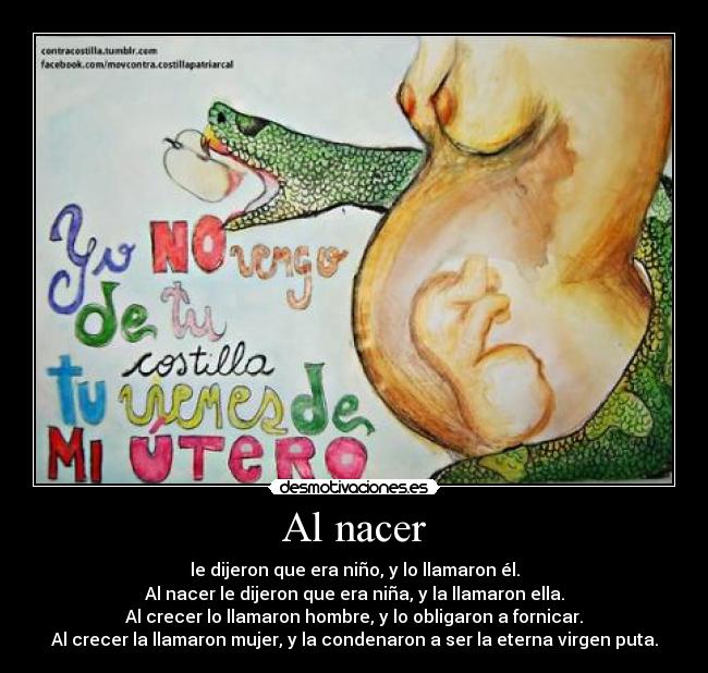 Al nacer - le dijeron que era niño, y lo llamaron él.
Al nacer le dijeron que era niña, y la llamaron ella.
Al crecer lo llamaron hombre, y lo obligaron a fornicar.
Al crecer la llamaron mujer, y la condenaron a ser la eterna virgen puta.