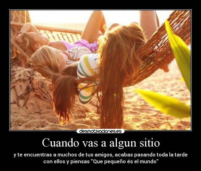 Cuando vas a algun sitio - y te encuentras a muchos de tus amigos, acabas pasando toda la tarde
con ellos y piensas Que pequeño és el mundo