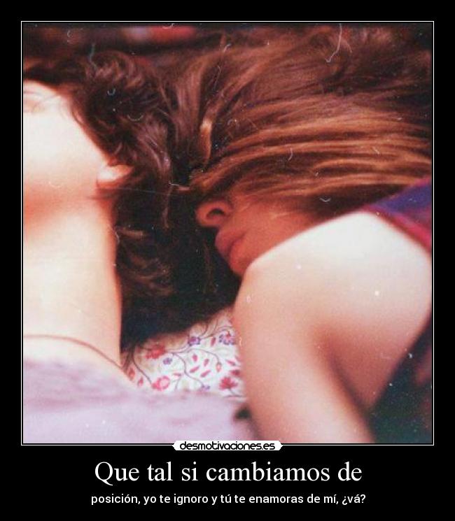 Que tal si cambiamos de - posición, yo te ignoro y tú te enamoras de mí, ¿vá?