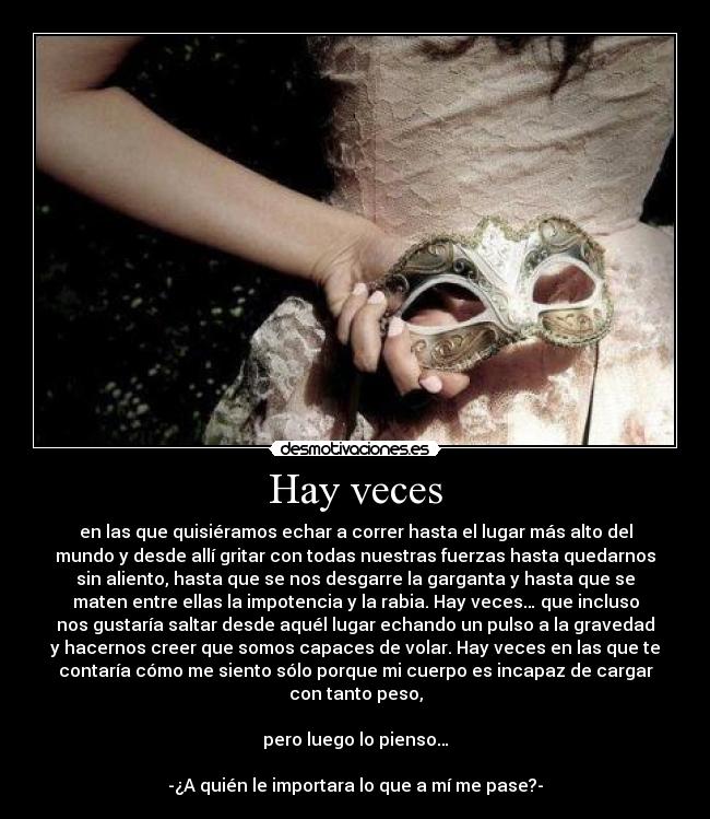 Hay veces - en las que quisiéramos echar a correr hasta el lugar más alto del
mundo y desde allí gritar con todas nuestras fuerzas hasta quedarnos
sin aliento, hasta que se nos desgarre la garganta y hasta que se
maten entre ellas la impotencia y la rabia. Hay veces… que incluso
nos gustaría saltar desde aquél lugar echando un pulso a la gravedad
y hacernos creer que somos capaces de volar. Hay veces en las que te
contaría cómo me siento sólo porque mi cuerpo es incapaz de cargar
con tanto peso,
pero luego lo pienso…
-¿A quién le importara lo que a mí me pase?-