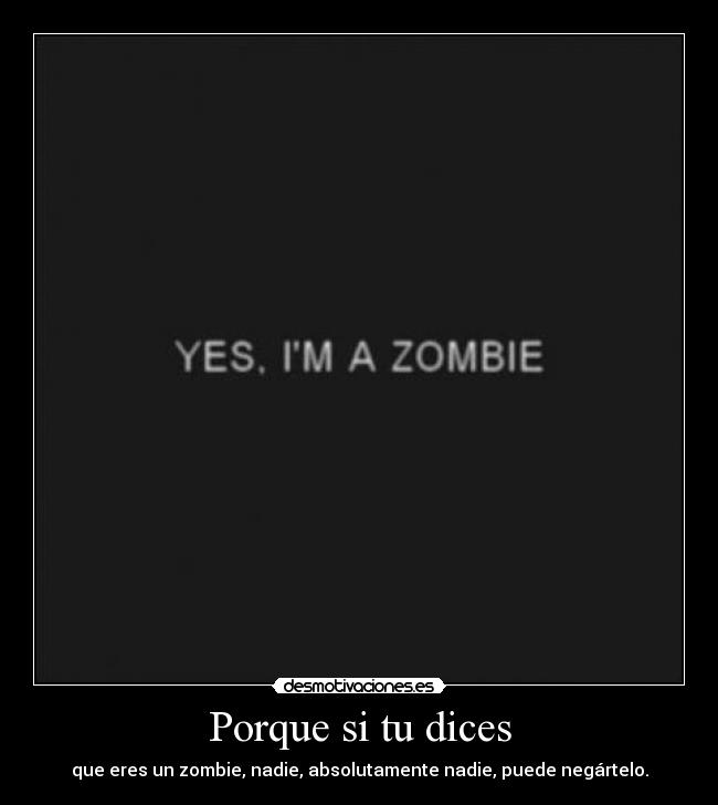 Porque si tu dices - que eres un zombie, nadie, absolutamente nadie, puede negártelo.