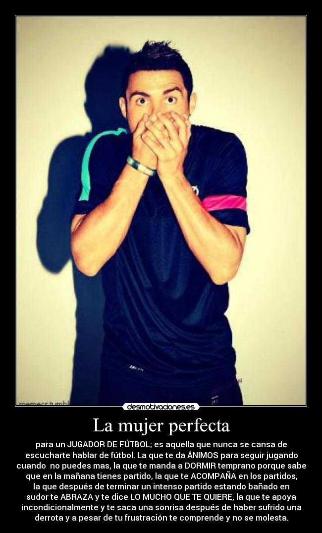 La mujer perfecta - para un JUGADOR DE FÚTBOL; es aquella que nunca se cansa de
escucharte hablar de fútbol. La que te da ÁNIMOS para seguir jugando
cuando no puedes mas, la que te manda a DORMIR temprano porque sabe
que en la mañana tienes partido, la que te ACOMPAÑA en los partidos,
la que después de terminar un intenso partido estando bañado en
sudor te ABRAZA y te dice LO MUCHO QUE TE QUIERE, la que te apoya
incondicionalmente y te saca una sonrisa después de haber sufrido una
derrota y a pesar de tu frustración te comprende y no se molesta.
