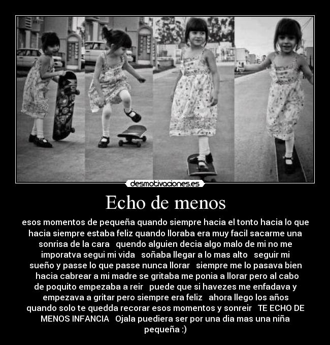 Echo de menos - esos momentos de pequeña quando siempre hacia el tonto hacia lo que
hacia siempre estaba feliz quando lloraba era muy facil sacarme una
sonrisa de la cara ♥ quendo alguien decia algo malo de mi no me
imporatva segui mi vida ♥ soñaba llegar a lo mas alto ♥ seguir mi
sueño y passe lo que passe nunca llorar ♥ siempre me lo pasava bien
♥ hacia cabrear a mi madre se gritaba me ponia a llorar pero al cabo
de poquito empezaba a reir ♥ puede que si havezes me enfadava y
empezava a gritar pero siempre era feliz ♥ ahora llego los años
quando solo te quedda recorar esos momentos y sonreir ♥ TE ECHO DE
MENOS INFANCIA ♥ Ojala puediera ser por una dia mas una niña
pequeña :)