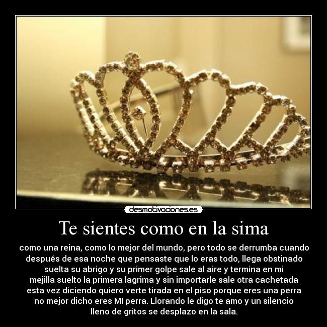 Te sientes como en la sima - como una reina, como lo mejor del mundo, pero todo se derrumba cuando
después de esa noche que pensaste que lo eras todo, llega obstinado
suelta su abrigo y su primer golpe sale al aire y termina en mi
mejilla suelto la primera lagrima y sin importarle sale otra cachetada
esta vez diciendo quiero verte tirada en el piso porque eres una perra
no mejor dicho eres MI perra. Llorando le digo te amo y un silencio
lleno de gritos se desplazo en la sala.