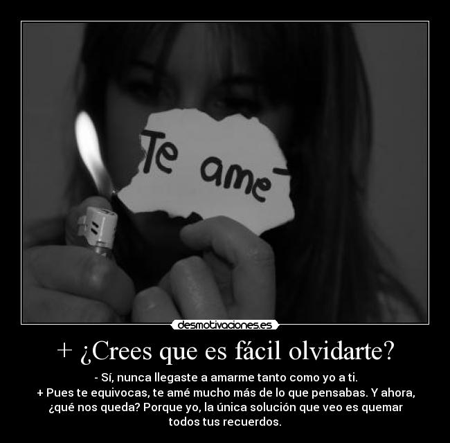 + ¿Crees que es fácil olvidarte? - - Sí, nunca llegaste a amarme tanto como yo a ti.
+ Pues te equivocas, te amé mucho más de lo que pensabas. Y ahora,
¿qué nos queda? Porque yo, la única solución que veo es quemar
todos tus recuerdos.