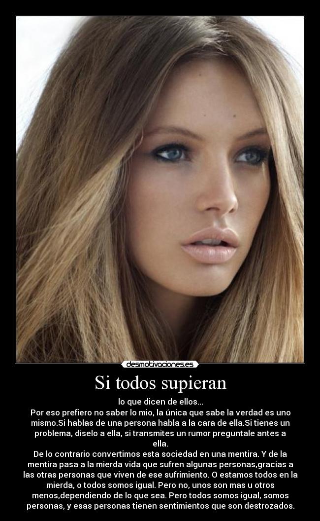 Si todos supieran - lo que dicen de ellos...
Por eso prefiero no saber lo mio, la única que sabe la verdad es uno
mismo.Si hablas de una persona habla a la cara de ella.Si tienes un
problema, diselo a ella, si transmites un rumor preguntale antes a
ella.
De lo contrario convertimos esta sociedad en una mentira. Y de la
mentira pasa a la mierda vida que sufren algunas personas,gracias a
las otras personas que viven de ese sufrimiento. O estamos todos en la
mierda, o todos somos igual. Pero no, unos son mas u otros
menos,dependiendo de lo que sea. Pero todos somos igual, somos
personas, y esas personas tienen sentimientos que son destrozados.