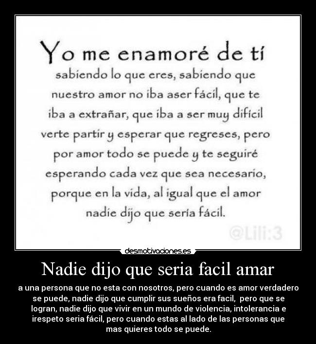 Nadie dijo que seria facil amar - a una persona que no esta con nosotros, pero cuando es amor verdadero
se puede, nadie dijo que cumplir sus sueños era facil, pero que se
logran, nadie dijo que vivir en un mundo de violencia, intolerancia e
irespeto seria fácil, pero cuando estas al lado de las personas que
mas quieres todo se puede.