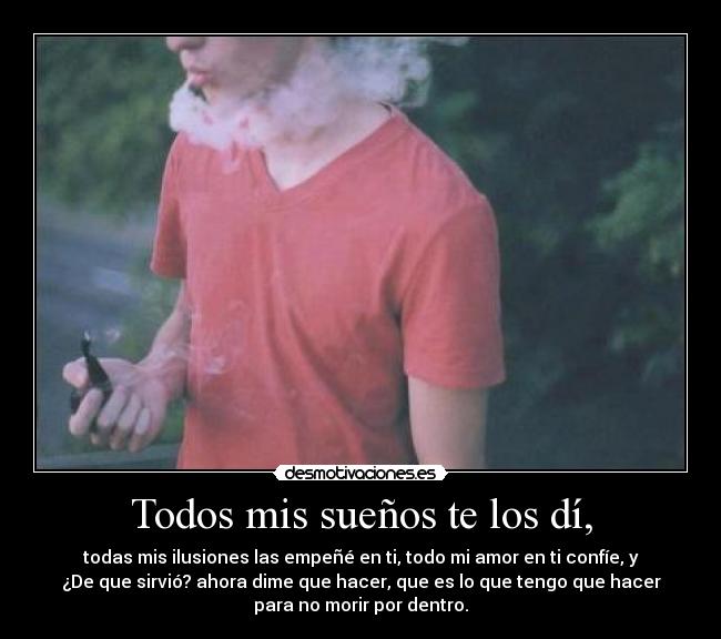 Todos mis sueños te los dí, - todas mis ilusiones las empeñé en ti, todo mi amor en ti confíe, y
¿De que sirvió? ahora dime que hacer, que es lo que tengo que hacer
para no morir por dentro.