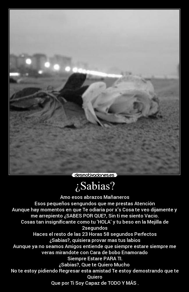 ¿Sabias? - Amo esos abrazos Mañaneros
Esos pequeños sengundos que me prestas Atención
Aunque hay momentos en que Te odiaria por xs Cosa te veo dijamente y
me arrepiento ¿SABES POR QUE?, Sin ti me siento Vacio.
Cosas tan insignificante como tu HOLA y tu beso en la Mejilla de
2segundos
Haces el resto de las 23 Horas 58 segundos Perfectos
¿Sabias?, quisiera provar mas tus labios
Aunque ya no seamos Amigos entiende que siempre estare siempre me
veras mirandote con Cara de bobo Enamorado
Siempre Estare PARA TI.
¿Sabias?, Que te Quiero Mucho
No te estoy pidiendo Regresar esta amistad Te estoy demostrando que te
Quiero
Que por Ti Soy Capaz de TODO Y MÁS♥.