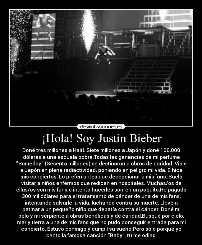 ¡Hola! Soy Justin Bieber - Doné tres millones a Haití. Siete millones a Japón y doné 100,000
dólares a una escuela pobre.Todas las ganancias de mi perfume
Someday (Sesenta millones) se destinaron a obras de caridad. Viajé
a Japón en plena radiactividad, poniendo en peligro mi vida. E hice
mis conciertos. Lo preferí antes que decepcionar a mis fans. Suelo
visitar a niños enfermos que redicen en hospitales. Muchas/os de
ellas/os son mis fans e intento hacerles sonreír un poquito.He pagado
300 mil dólares para el tratamiento de cáncer de una de mis fans,
intentando salvarle la vida, luchando contra su muerte. Llevé a
patinar a un pequeño niño que debatía contra el cáncer. Doné mi
pelo y mi serpiente a obras benéficas y de caridad.Busqué por cielo,
mar y tierra a una de mis fans que no pudo conseguir entrada para mi
concierto. Estuvo conmigo y cumplí su sueño.Pero sólo porque yo
canto la famosa canción Baby, tú me odias.