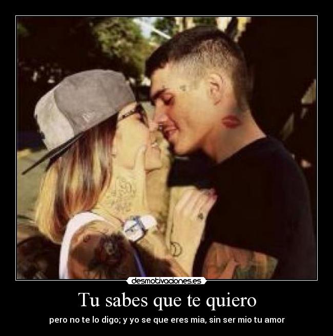 Tu sabes que te quiero - pero no te lo digo; y yo se que eres mia, sin ser mio tu amor