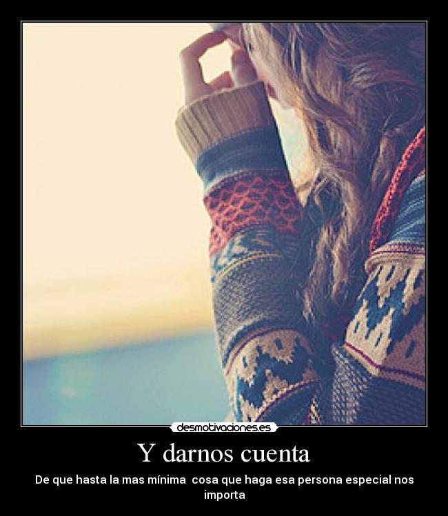 Y darnos cuenta - De que hasta la mas mínima cosa que haga esa persona especial nos importa