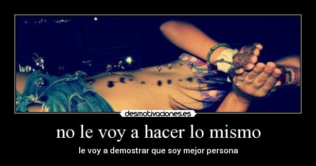 no le voy a hacer lo mismo - le voy a demostrar que soy mejor persona